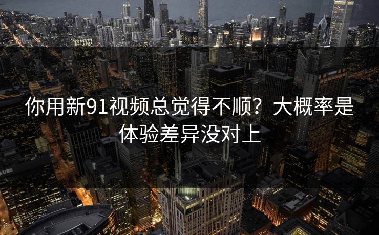你用新91视频总觉得不顺？大概率是体验差异没对上