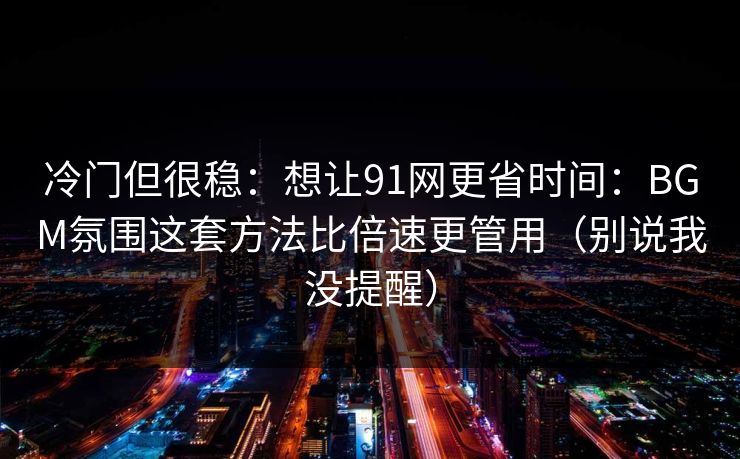 冷门但很稳：想让91网更省时间：BGM氛围这套方法比倍速更管用（别说我没提醒）