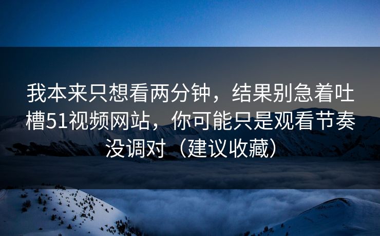 我本来只想看两分钟，结果别急着吐槽51视频网站，你可能只是观看节奏没调对（建议收藏）