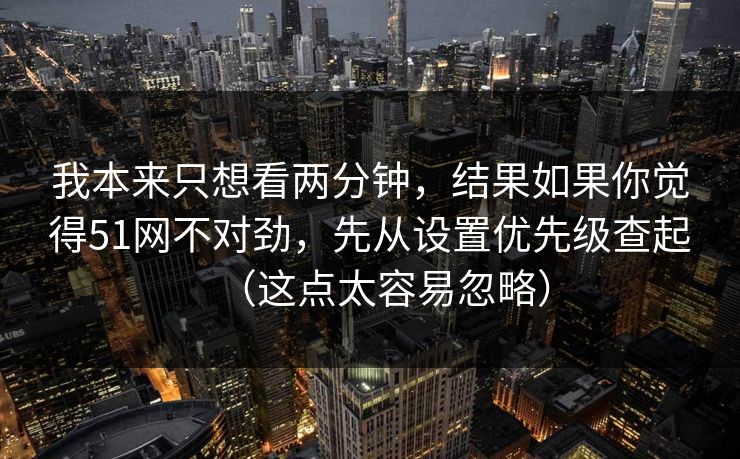 我本来只想看两分钟，结果如果你觉得51网不对劲，先从设置优先级查起（这点太容易忽略）