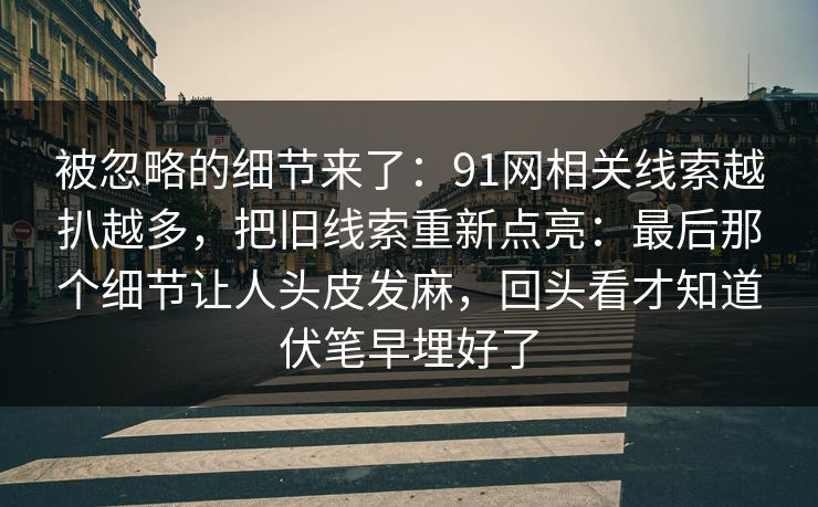 被忽略的细节来了：91网相关线索越扒越多，把旧线索重新点亮：最后那个细节让人头皮发麻，回头看才知道伏笔早埋好了