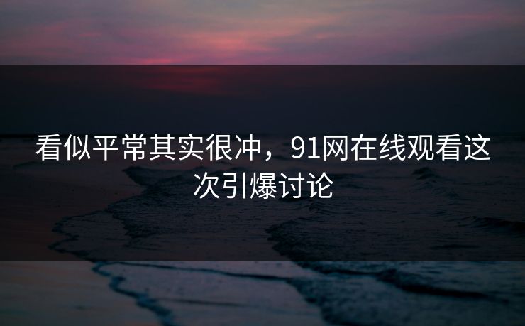 看似平常其实很冲，91网在线观看这次引爆讨论