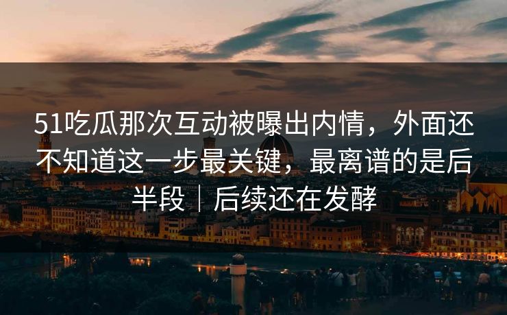 51吃瓜那次互动被曝出内情，外面还不知道这一步最关键，最离谱的是后半段｜后续还在发酵